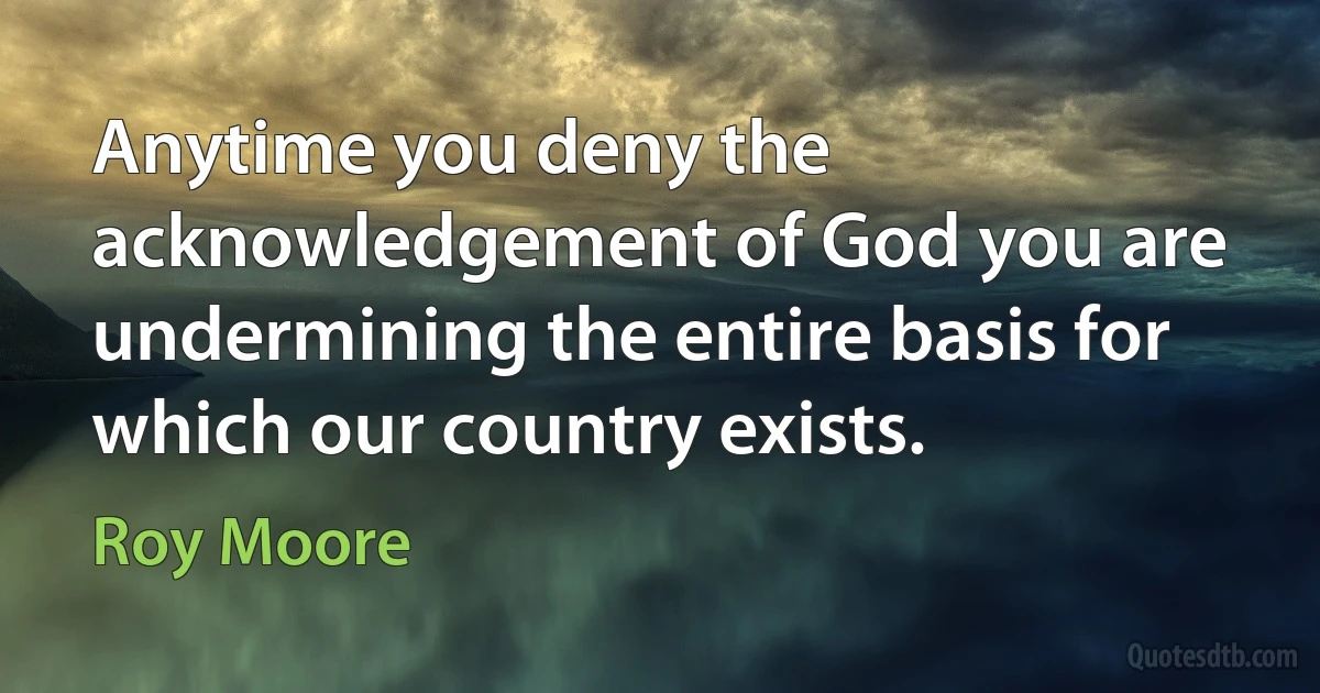 Anytime you deny the acknowledgement of God you are undermining the entire basis for which our country exists. (Roy Moore)