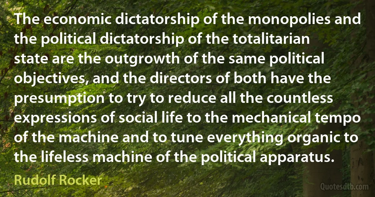 The economic dictatorship of the monopolies and the political dictatorship of the totalitarian state are the outgrowth of the same political objectives, and the directors of both have the presumption to try to reduce all the countless expressions of social life to the mechanical tempo of the machine and to tune everything organic to the lifeless machine of the political apparatus. (Rudolf Rocker)