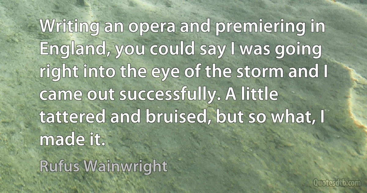 Writing an opera and premiering in England, you could say I was going right into the eye of the storm and I came out successfully. A little tattered and bruised, but so what, I made it. (Rufus Wainwright)