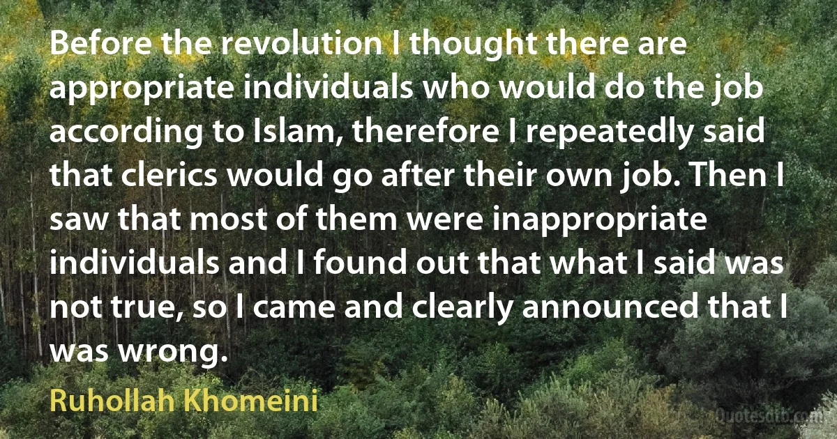 Before the revolution I thought there are appropriate individuals who would do the job according to Islam, therefore I repeatedly said that clerics would go after their own job. Then I saw that most of them were inappropriate individuals and I found out that what I said was not true, so I came and clearly announced that I was wrong. (Ruhollah Khomeini)