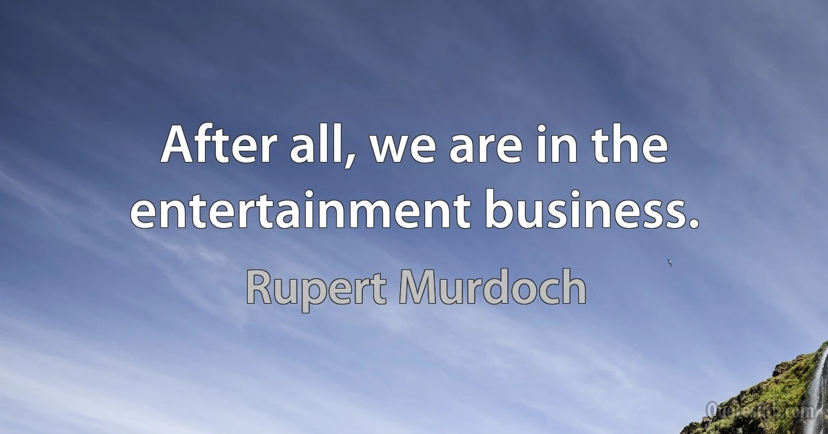 After all, we are in the entertainment business. (Rupert Murdoch)