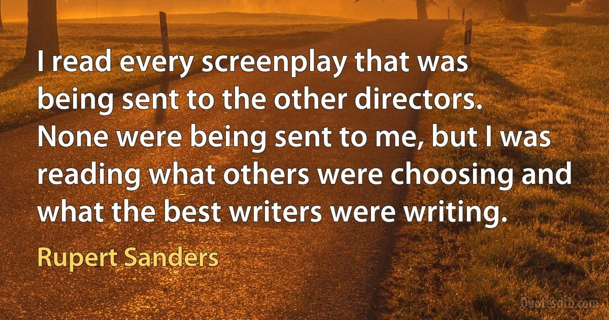 I read every screenplay that was being sent to the other directors. None were being sent to me, but I was reading what others were choosing and what the best writers were writing. (Rupert Sanders)