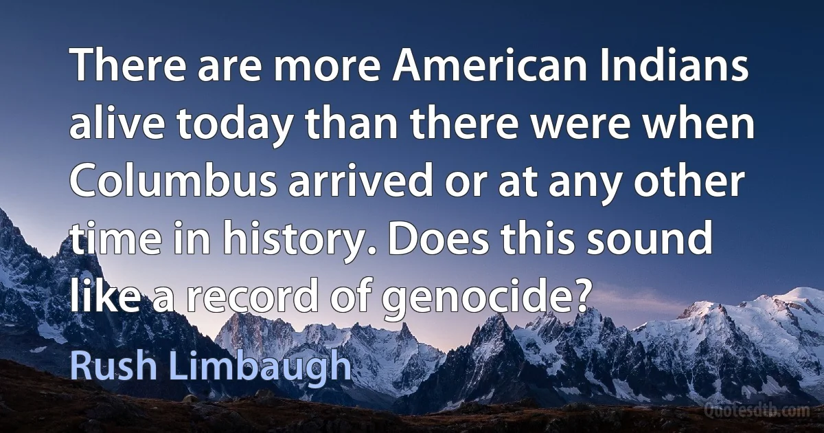 There are more American Indians alive today than there were when Columbus arrived or at any other time in history. Does this sound like a record of genocide? (Rush Limbaugh)