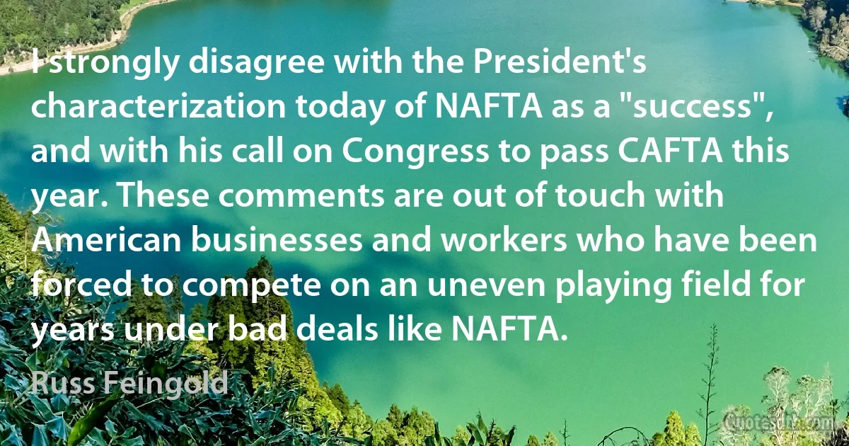 I strongly disagree with the President's characterization today of NAFTA as a "success", and with his call on Congress to pass CAFTA this year. These comments are out of touch with American businesses and workers who have been forced to compete on an uneven playing field for years under bad deals like NAFTA. (Russ Feingold)