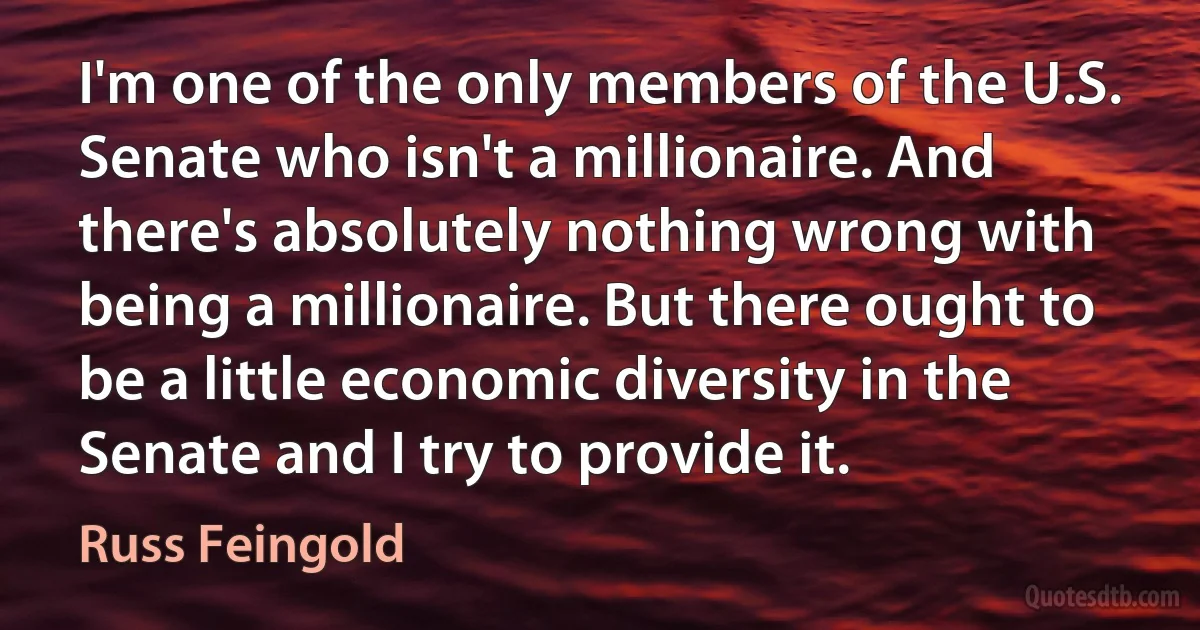 I'm one of the only members of the U.S. Senate who isn't a millionaire. And there's absolutely nothing wrong with being a millionaire. But there ought to be a little economic diversity in the Senate and I try to provide it. (Russ Feingold)