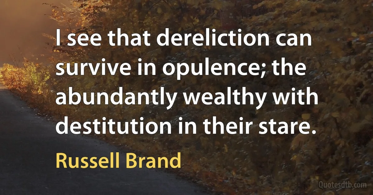 I see that dereliction can survive in opulence; the abundantly wealthy with destitution in their stare. (Russell Brand)