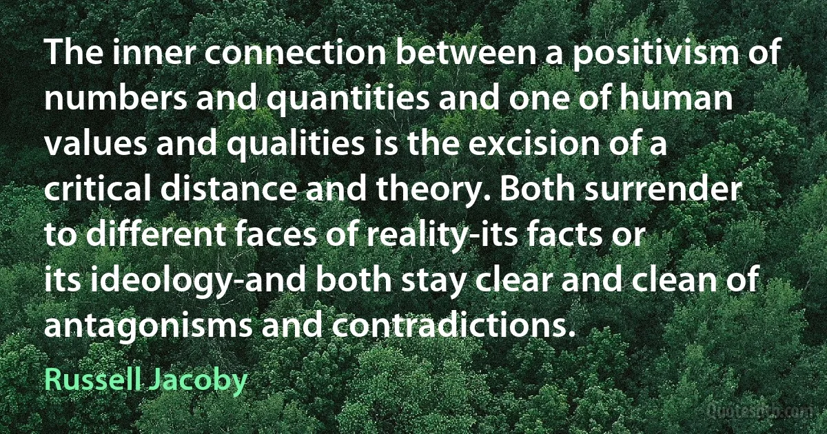 The inner connection between a positivism of numbers and quantities and one of human values and qualities is the excision of a critical distance and theory. Both surrender to different faces of reality-its facts or its ideology-and both stay clear and clean of antagonisms and contradictions. (Russell Jacoby)