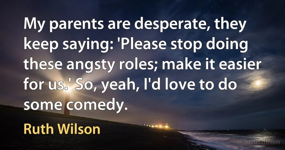 My parents are desperate, they keep saying: 'Please stop doing these angsty roles; make it easier for us.' So, yeah, I'd love to do some comedy. (Ruth Wilson)