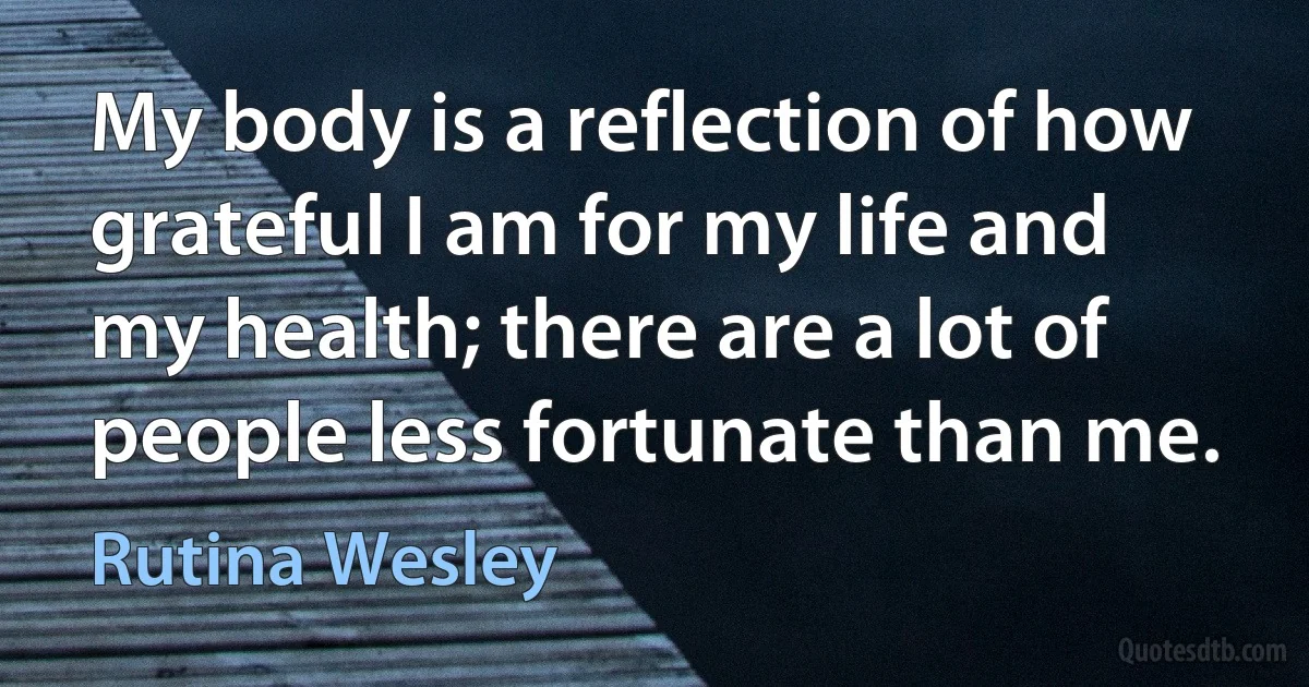 My body is a reflection of how grateful I am for my life and my health; there are a lot of people less fortunate than me. (Rutina Wesley)