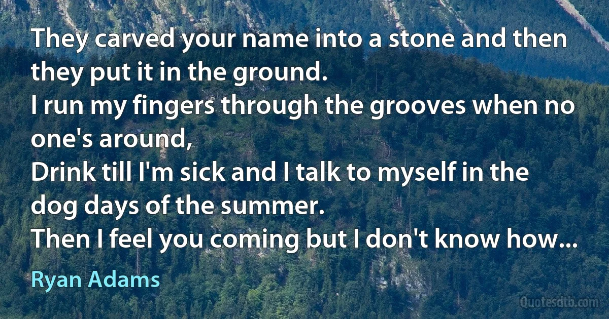 They carved your name into a stone and then they put it in the ground.
I run my fingers through the grooves when no one's around,
Drink till I'm sick and I talk to myself in the dog days of the summer.
Then I feel you coming but I don't know how... (Ryan Adams)