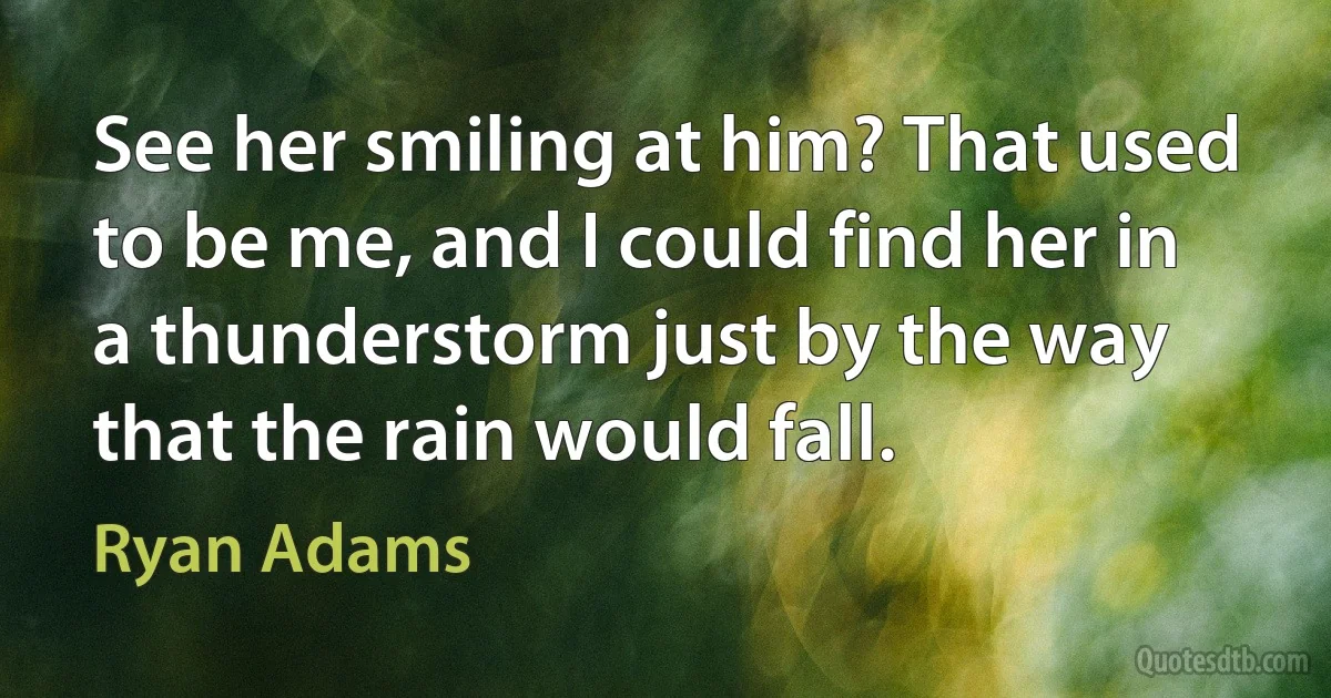 See her smiling at him? That used to be me, and I could find her in a thunderstorm just by the way that the rain would fall. (Ryan Adams)