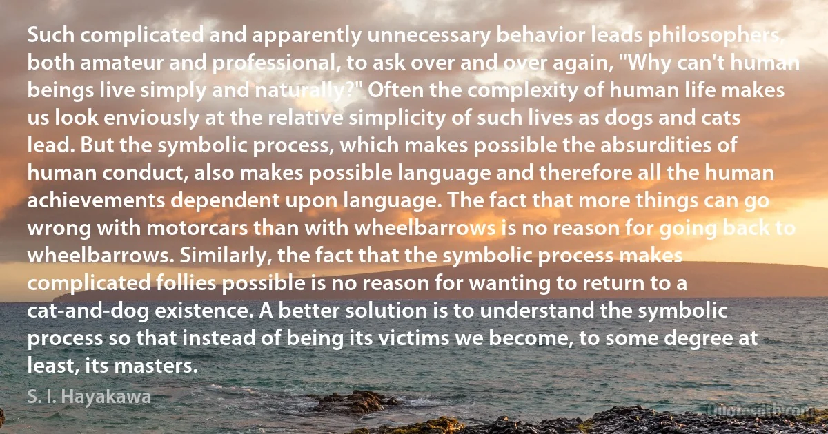 Such complicated and apparently unnecessary behavior leads philosophers, both amateur and professional, to ask over and over again, "Why can't human beings live simply and naturally?" Often the complexity of human life makes us look enviously at the relative simplicity of such lives as dogs and cats lead. But the symbolic process, which makes possible the absurdities of human conduct, also makes possible language and therefore all the human achievements dependent upon language. The fact that more things can go wrong with motorcars than with wheelbarrows is no reason for going back to wheelbarrows. Similarly, the fact that the symbolic process makes complicated follies possible is no reason for wanting to return to a cat-and-dog existence. A better solution is to understand the symbolic process so that instead of being its victims we become, to some degree at least, its masters. (S. I. Hayakawa)