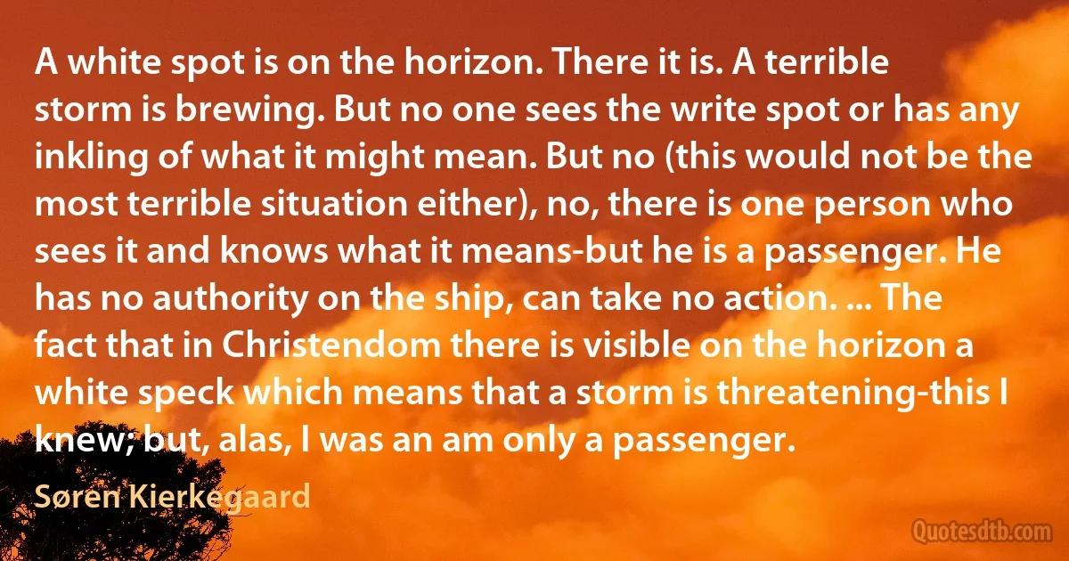 A white spot is on the horizon. There it is. A terrible storm is brewing. But no one sees the write spot or has any inkling of what it might mean. But no (this would not be the most terrible situation either), no, there is one person who sees it and knows what it means-but he is a passenger. He has no authority on the ship, can take no action. ... The fact that in Christendom there is visible on the horizon a white speck which means that a storm is threatening-this I knew; but, alas, I was an am only a passenger. (Søren Kierkegaard)