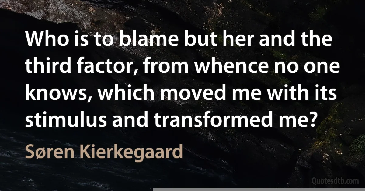 Who is to blame but her and the third factor, from whence no one knows, which moved me with its stimulus and transformed me? (Søren Kierkegaard)