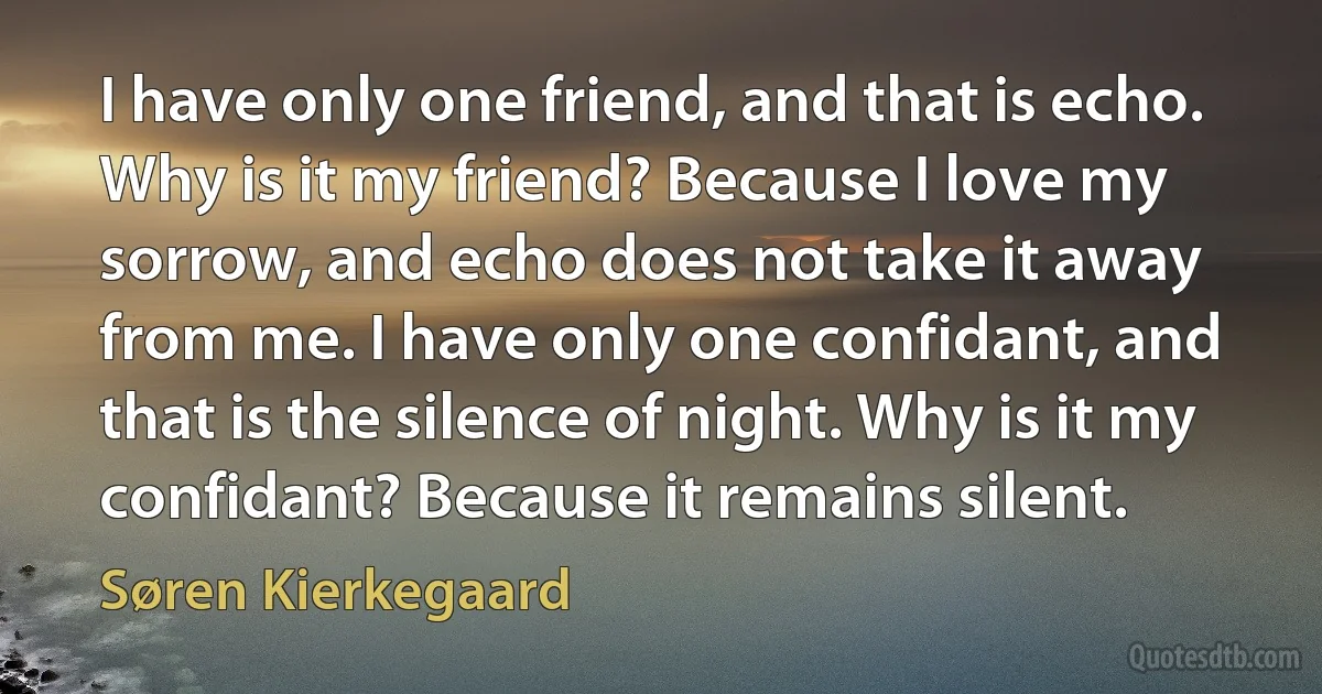 I have only one friend, and that is echo. Why is it my friend? Because I love my sorrow, and echo does not take it away from me. I have only one confidant, and that is the silence of night. Why is it my confidant? Because it remains silent. (Søren Kierkegaard)