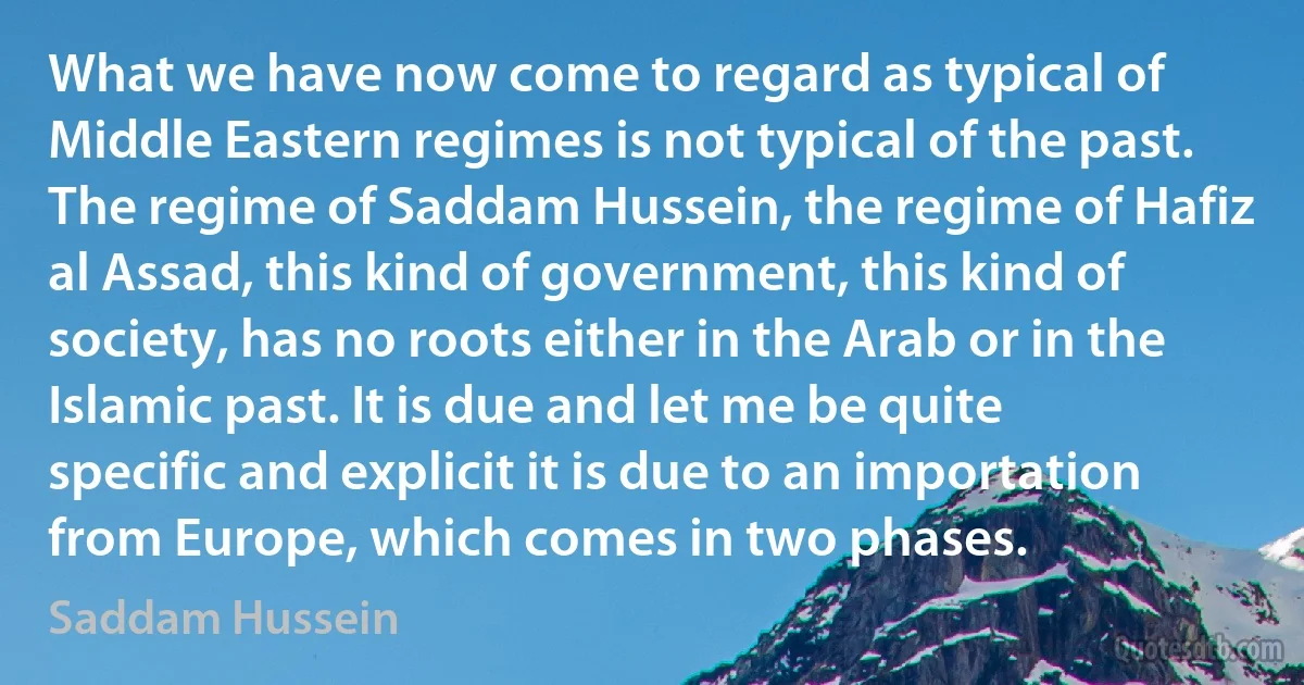 What we have now come to regard as typical of Middle Eastern regimes is not typical of the past. The regime of Saddam Hussein, the regime of Hafiz al Assad, this kind of government, this kind of society, has no roots either in the Arab or in the Islamic past. It is due and let me be quite specific and explicit it is due to an importation from Europe, which comes in two phases. (Saddam Hussein)