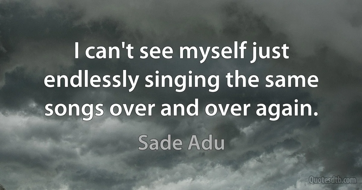 I can't see myself just endlessly singing the same songs over and over again. (Sade Adu)