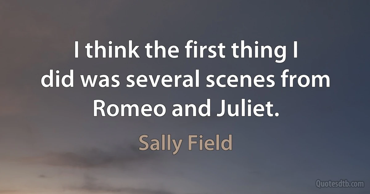 I think the first thing I did was several scenes from Romeo and Juliet. (Sally Field)