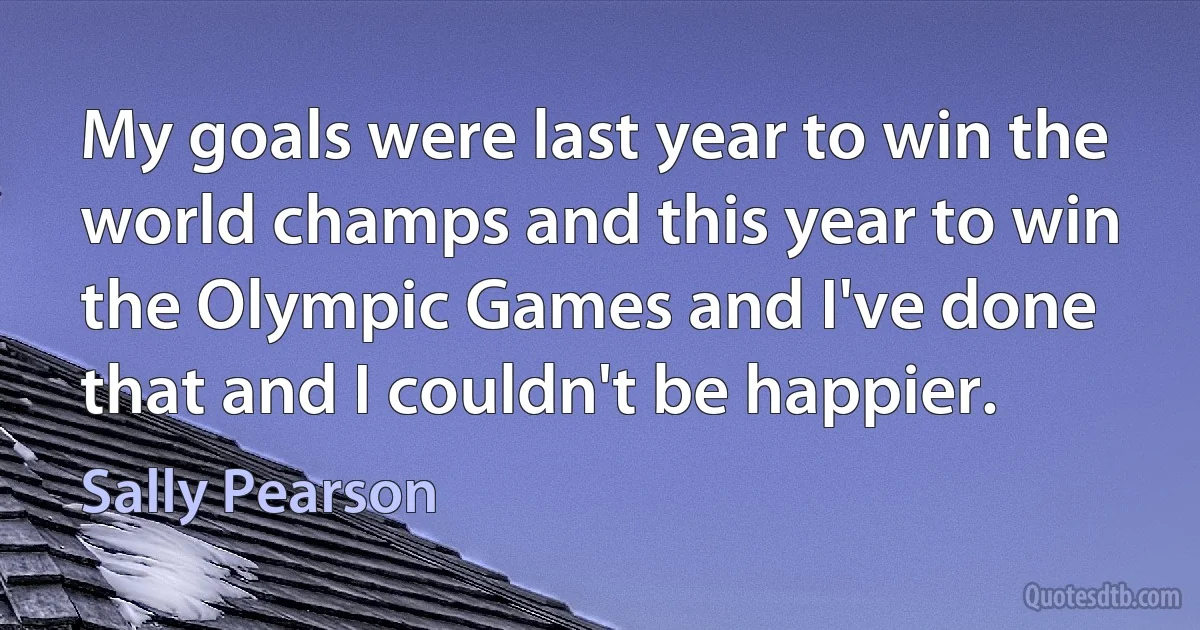 My goals were last year to win the world champs and this year to win the Olympic Games and I've done that and I couldn't be happier. (Sally Pearson)