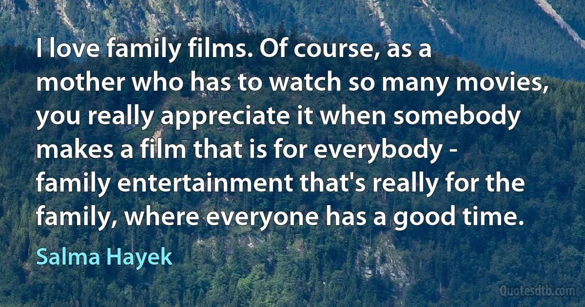 I love family films. Of course, as a mother who has to watch so many movies, you really appreciate it when somebody makes a film that is for everybody - family entertainment that's really for the family, where everyone has a good time. (Salma Hayek)