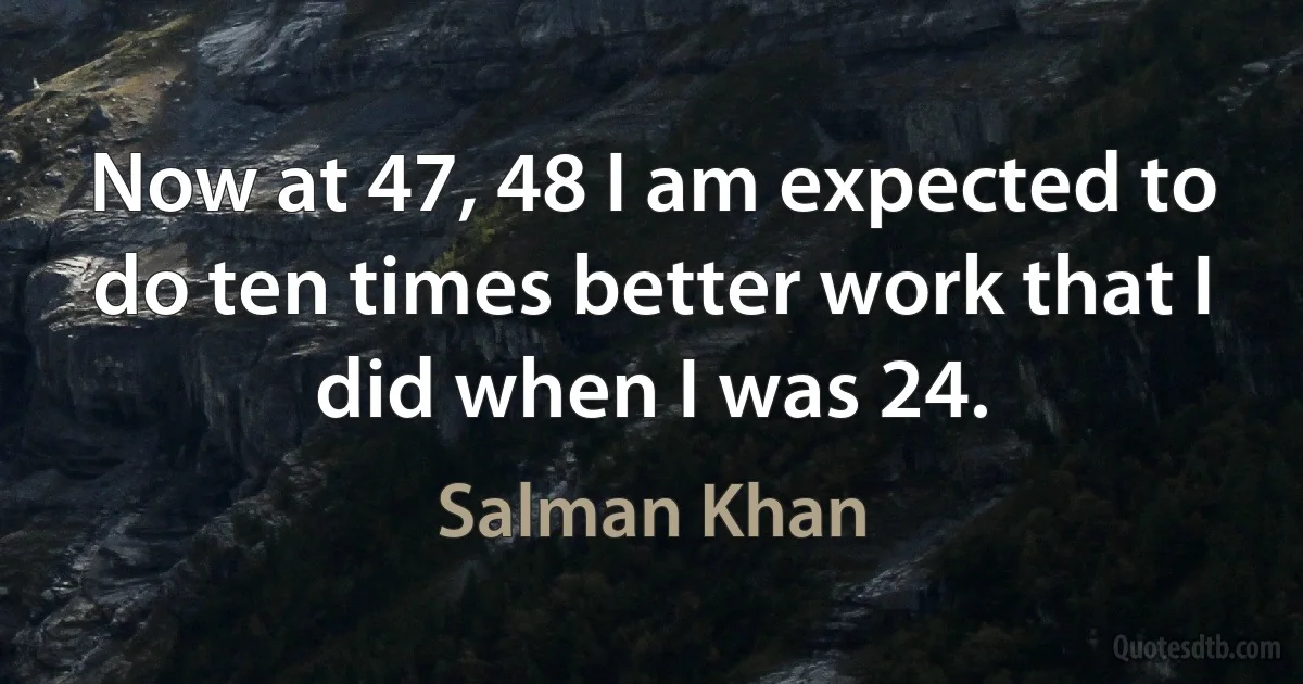 Now at 47, 48 I am expected to do ten times better work that I did when I was 24. (Salman Khan)