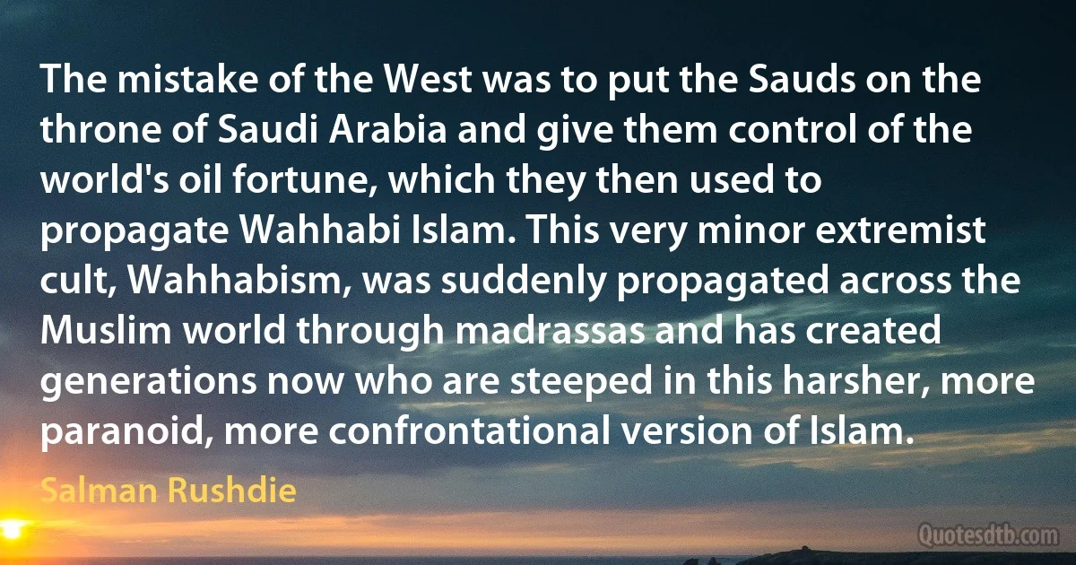 The mistake of the West was to put the Sauds on the throne of Saudi Arabia and give them control of the world's oil fortune, which they then used to propagate Wahhabi Islam. This very minor extremist cult, Wahhabism, was suddenly propagated across the Muslim world through madrassas and has created generations now who are steeped in this harsher, more paranoid, more confrontational version of Islam. (Salman Rushdie)