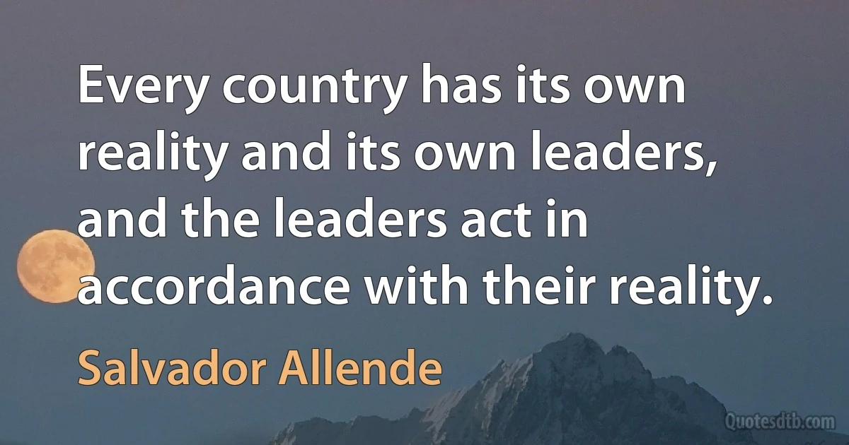 Every country has its own reality and its own leaders, and the leaders act in accordance with their reality. (Salvador Allende)