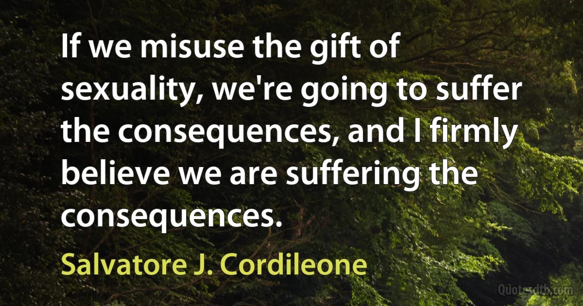 If we misuse the gift of sexuality, we're going to suffer the consequences, and I firmly believe we are suffering the consequences. (Salvatore J. Cordileone)