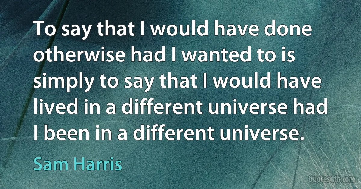 To say that I would have done otherwise had I wanted to is simply to say that I would have lived in a different universe had I been in a different universe. (Sam Harris)