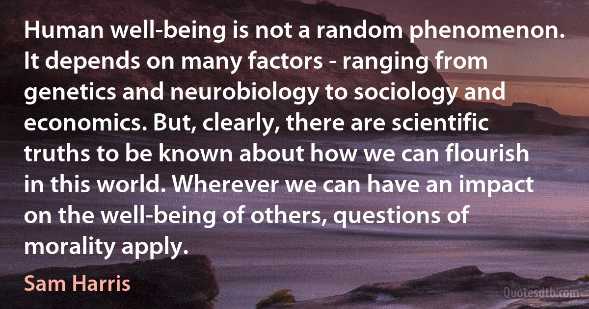 Human well-being is not a random phenomenon. It depends on many factors - ranging from genetics and neurobiology to sociology and economics. But, clearly, there are scientific truths to be known about how we can flourish in this world. Wherever we can have an impact on the well-being of others, questions of morality apply. (Sam Harris)