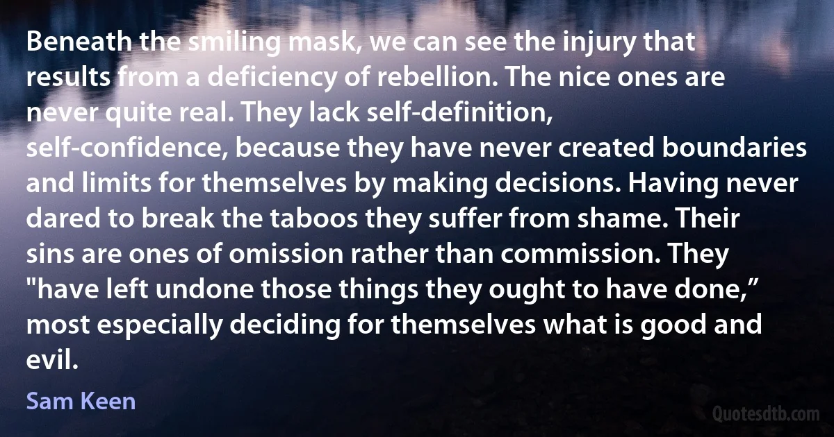 Beneath the smiling mask, we can see the injury that results from a deficiency of rebellion. The nice ones are never quite real. They lack self-definition, self-confidence, because they have never created boundaries and limits for themselves by making decisions. Having never dared to break the taboos they suffer from shame. Their sins are ones of omission rather than commission. They "have left undone those things they ought to have done,” most especially deciding for themselves what is good and evil. (Sam Keen)