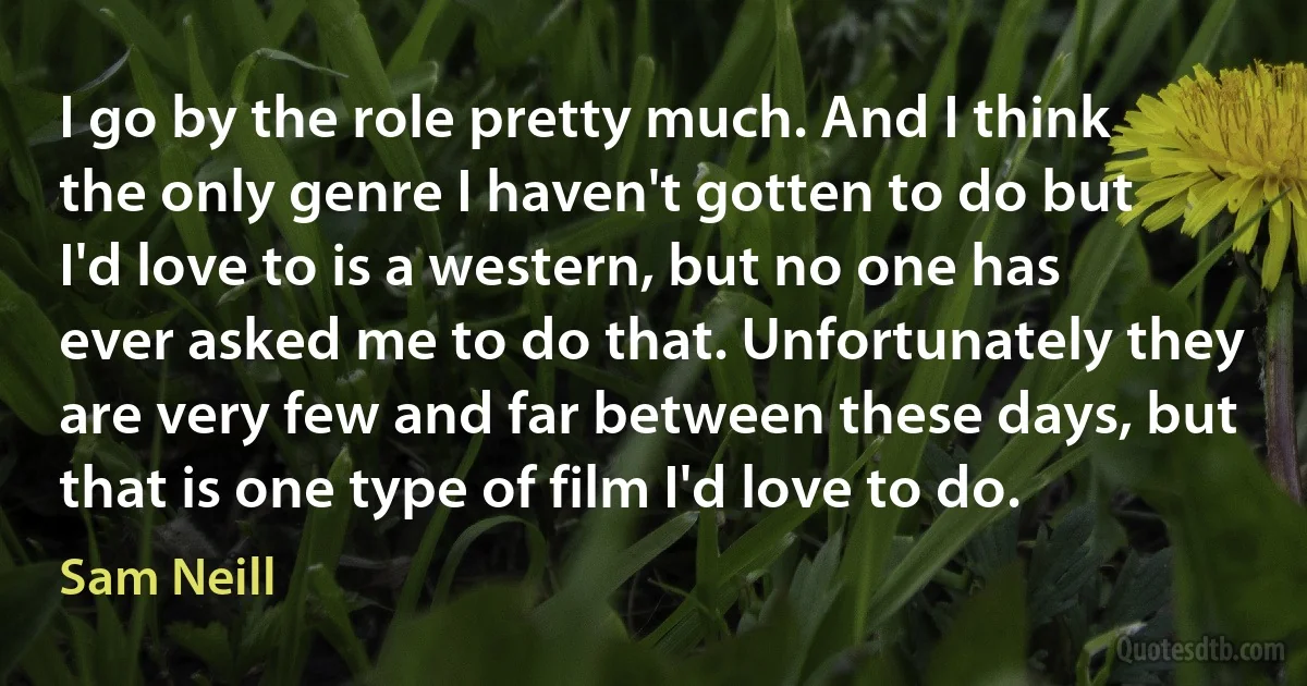 I go by the role pretty much. And I think the only genre I haven't gotten to do but I'd love to is a western, but no one has ever asked me to do that. Unfortunately they are very few and far between these days, but that is one type of film I'd love to do. (Sam Neill)