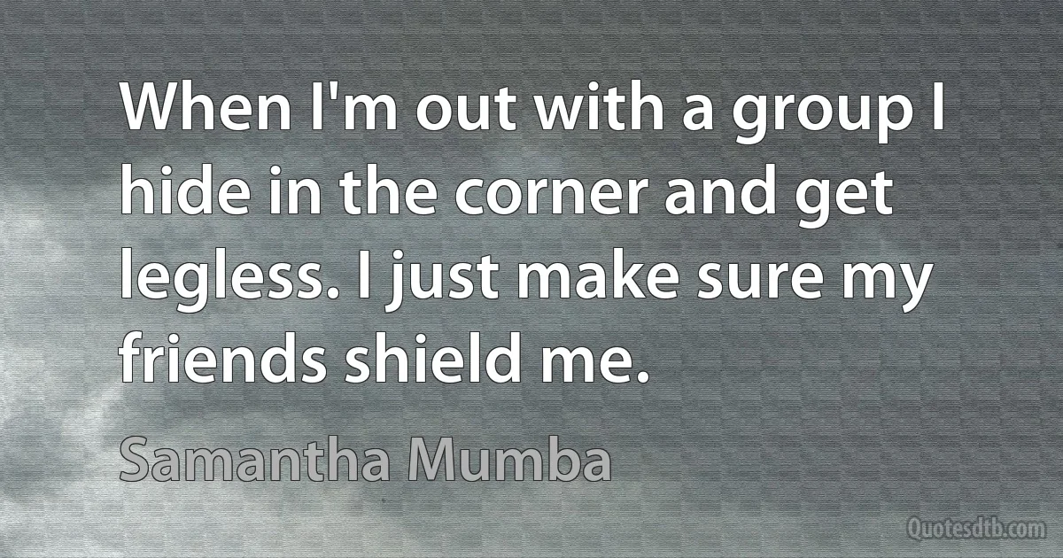 When I'm out with a group I hide in the corner and get legless. I just make sure my friends shield me. (Samantha Mumba)