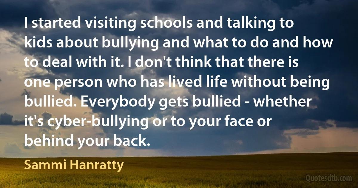 I started visiting schools and talking to kids about bullying and what to do and how to deal with it. I don't think that there is one person who has lived life without being bullied. Everybody gets bullied - whether it's cyber-bullying or to your face or behind your back. (Sammi Hanratty)