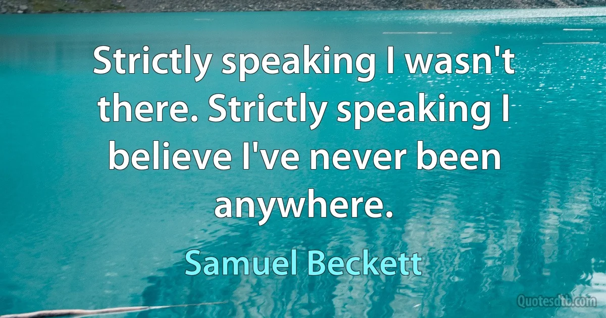 Strictly speaking I wasn't there. Strictly speaking I believe I've never been anywhere. (Samuel Beckett)