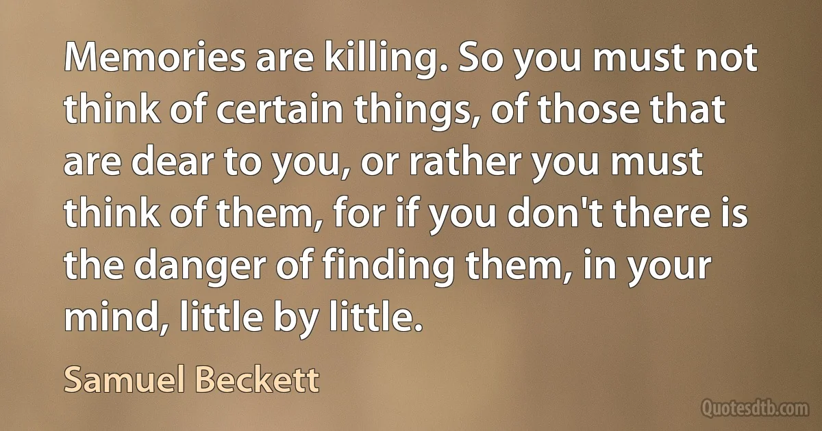 Memories are killing. So you must not think of certain things, of those that are dear to you, or rather you must think of them, for if you don't there is the danger of finding them, in your mind, little by little. (Samuel Beckett)