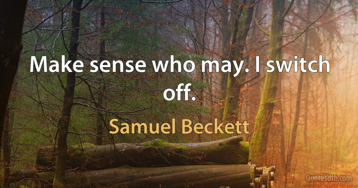 Make sense who may. I switch off. (Samuel Beckett)