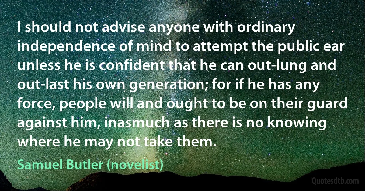 I should not advise anyone with ordinary independence of mind to attempt the public ear unless he is confident that he can out-lung and out-last his own generation; for if he has any force, people will and ought to be on their guard against him, inasmuch as there is no knowing where he may not take them. (Samuel Butler (novelist))