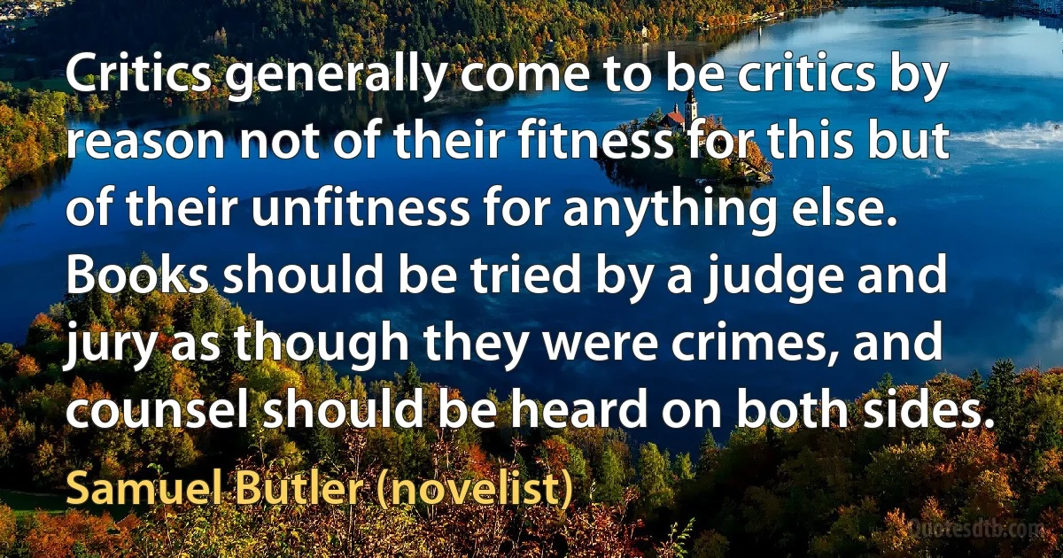 Critics generally come to be critics by reason not of their fitness for this but of their unfitness for anything else. Books should be tried by a judge and jury as though they were crimes, and counsel should be heard on both sides. (Samuel Butler (novelist))