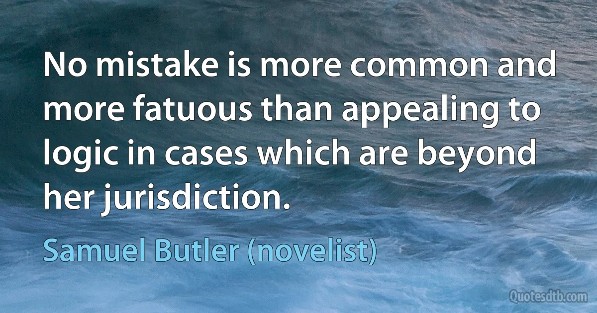 No mistake is more common and more fatuous than appealing to logic in cases which are beyond her jurisdiction. (Samuel Butler (novelist))