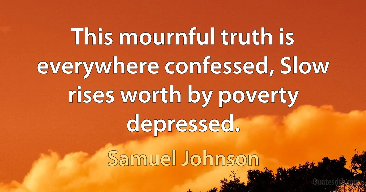 This mournful truth is everywhere confessed, Slow rises worth by poverty depressed. (Samuel Johnson)