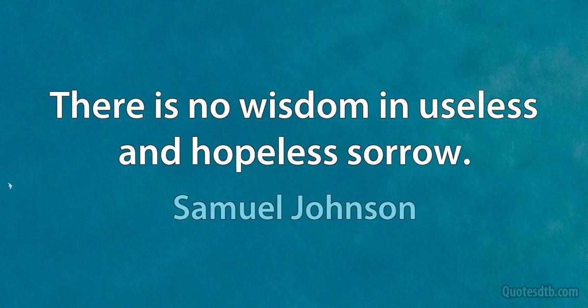 There is no wisdom in useless and hopeless sorrow. (Samuel Johnson)