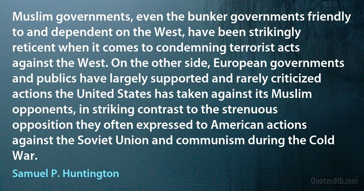 Muslim governments, even the bunker governments friendly to and dependent on the West, have been strikingly reticent when it comes to condemning terrorist acts against the West. On the other side, European governments and publics have largely supported and rarely criticized actions the United States has taken against its Muslim opponents, in striking contrast to the strenuous opposition they often expressed to American actions against the Soviet Union and communism during the Cold War. (Samuel P. Huntington)