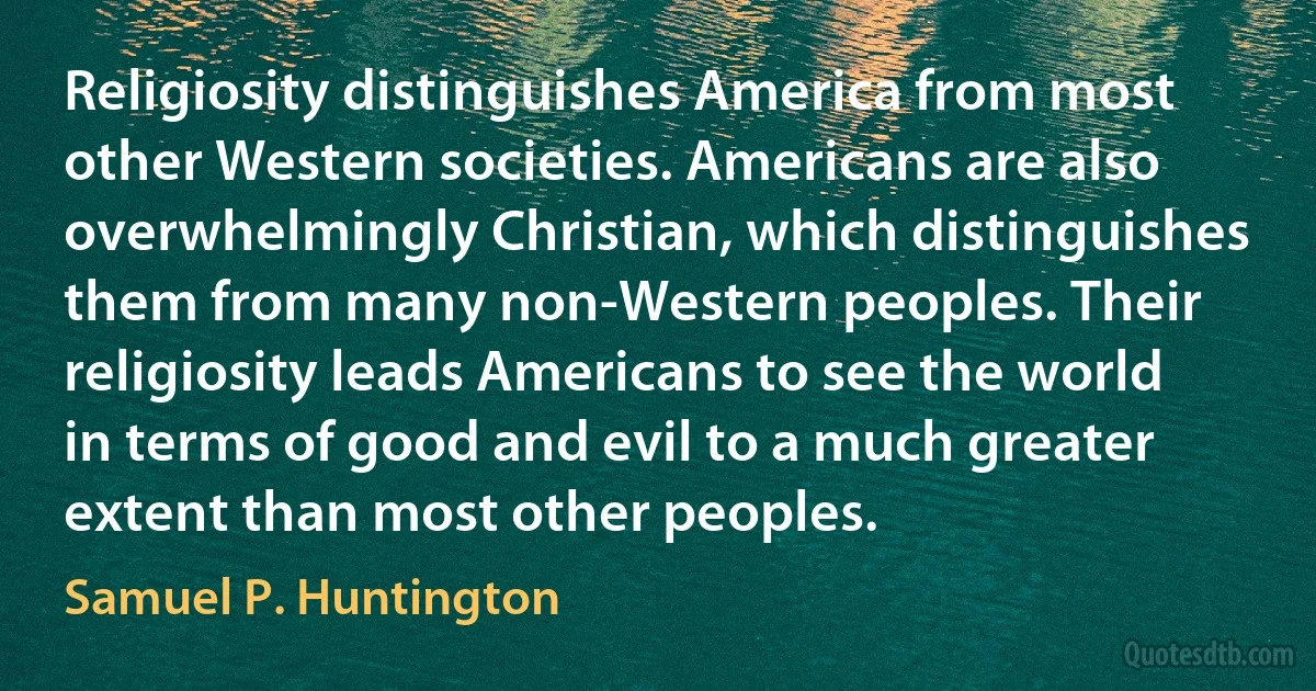 Religiosity distinguishes America from most other Western societies. Americans are also overwhelmingly Christian, which distinguishes them from many non-Western peoples. Their religiosity leads Americans to see the world in terms of good and evil to a much greater extent than most other peoples. (Samuel P. Huntington)