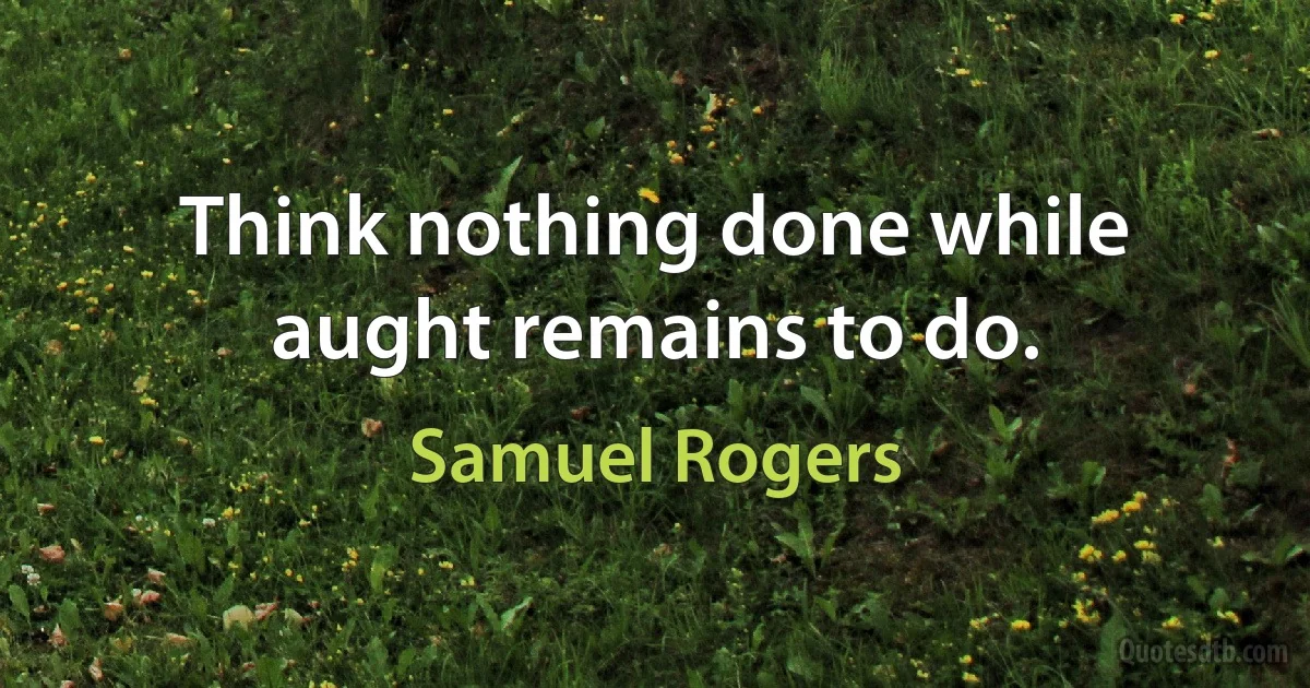 Think nothing done while aught remains to do. (Samuel Rogers)