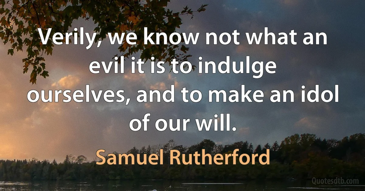 Verily, we know not what an evil it is to indulge ourselves, and to make an idol of our will. (Samuel Rutherford)