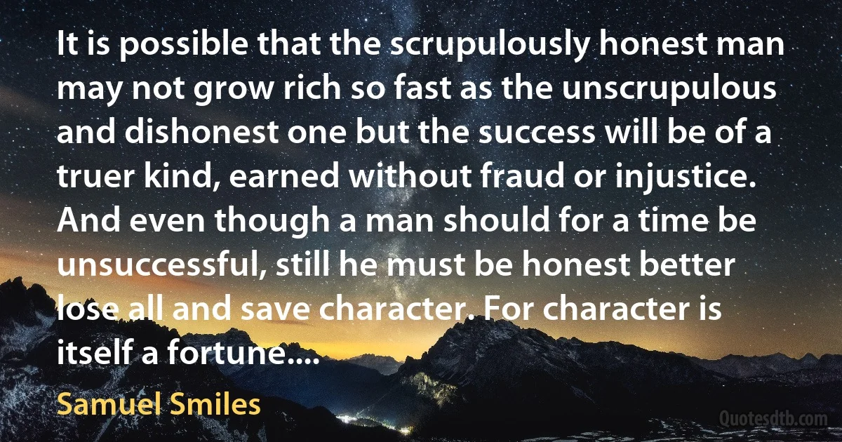 It is possible that the scrupulously honest man may not grow rich so fast as the unscrupulous and dishonest one but the success will be of a truer kind, earned without fraud or injustice. And even though a man should for a time be unsuccessful, still he must be honest better lose all and save character. For character is itself a fortune.... (Samuel Smiles)