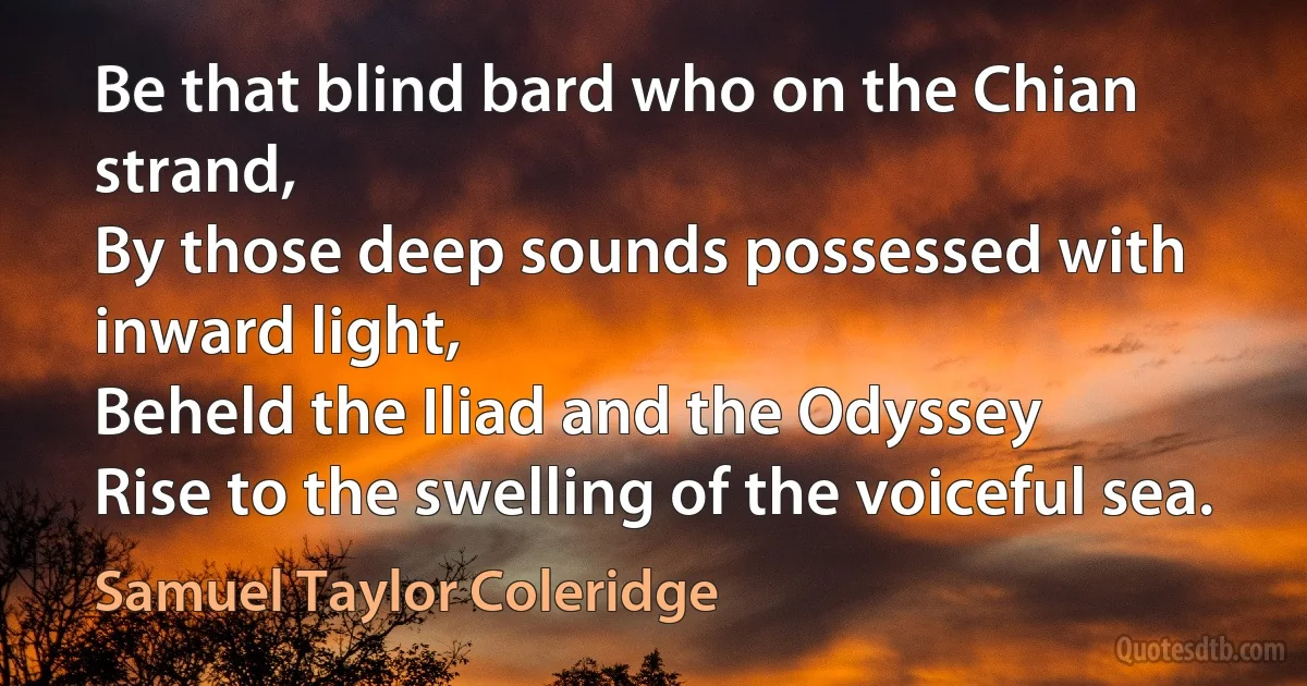 Be that blind bard who on the Chian strand,
By those deep sounds possessed with inward light,
Beheld the Iliad and the Odyssey
Rise to the swelling of the voiceful sea. (Samuel Taylor Coleridge)