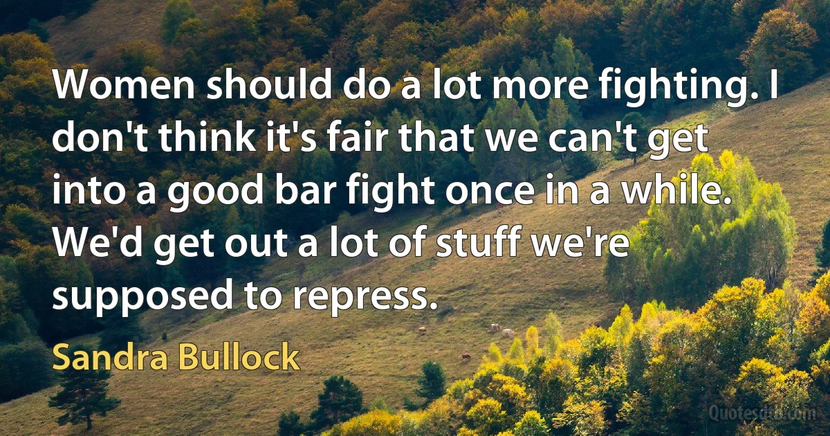 Women should do a lot more fighting. I don't think it's fair that we can't get into a good bar fight once in a while. We'd get out a lot of stuff we're supposed to repress. (Sandra Bullock)