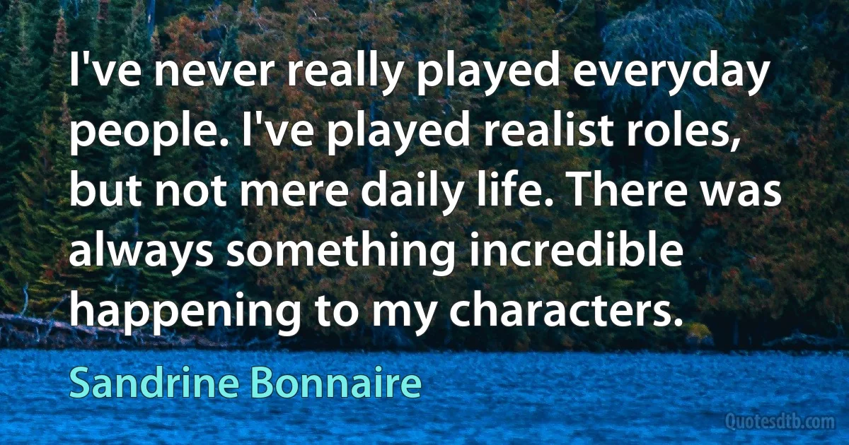 I've never really played everyday people. I've played realist roles, but not mere daily life. There was always something incredible happening to my characters. (Sandrine Bonnaire)